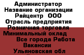 Администратор › Название организации ­ Райцентр, ООО › Отрасль предприятия ­ Розничная торговля › Минимальный оклад ­ 23 000 - Все города Работа » Вакансии   . Ульяновская обл.,Барыш г.